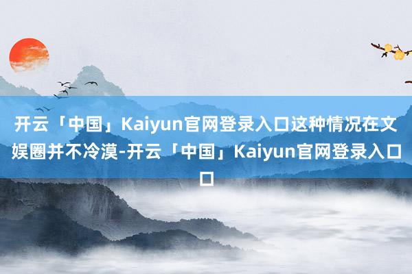 开云「中国」Kaiyun官网登录入口这种情况在文娱圈并不冷漠-开云「中国」Kaiyun官网登录入口