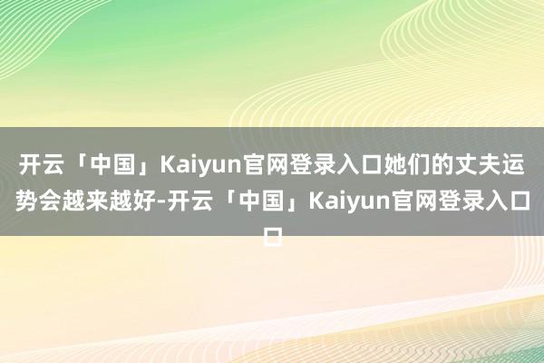 开云「中国」Kaiyun官网登录入口她们的丈夫运势会越来越好-开云「中国」Kaiyun官网登录入口