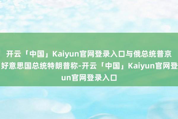 开云「中国」Kaiyun官网登录入口与俄总统普京会谈；好意思国总统特朗普称-开云「中国」Kaiyun官网登录入口
