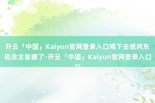 开云「中国」Kaiyun官网登录入口喝下去统共东说念主皆暖了-开云「中国」Kaiyun官网登录入口