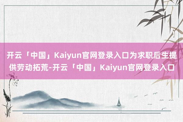 开云「中国」Kaiyun官网登录入口为求职后生提供劳动拓荒-开云「中国」Kaiyun官网登录入口