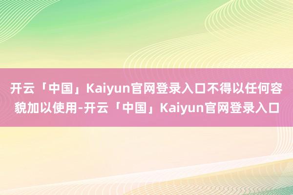 开云「中国」Kaiyun官网登录入口不得以任何容貌加以使用-开云「中国」Kaiyun官网登录入口