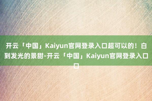 开云「中国」Kaiyun官网登录入口超可以的！白到发光的景甜-开云「中国」Kaiyun官网登录入口