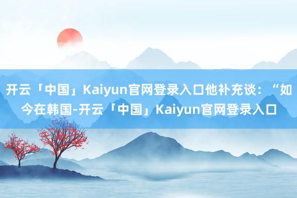 开云「中国」Kaiyun官网登录入口他补充谈：“如今在韩国-开云「中国」Kaiyun官网登录入口