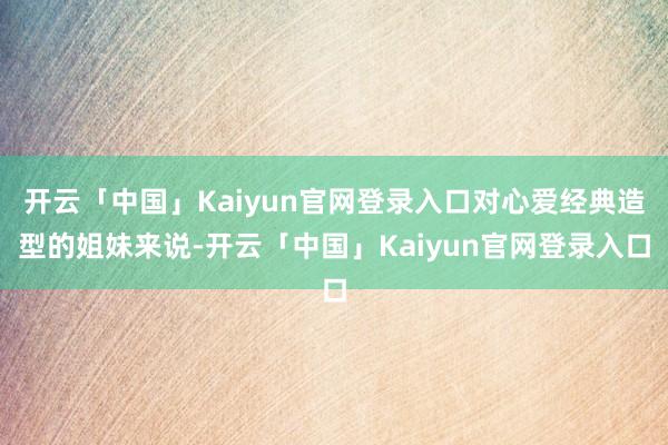 开云「中国」Kaiyun官网登录入口对心爱经典造型的姐妹来说-开云「中国」Kaiyun官网登录入口