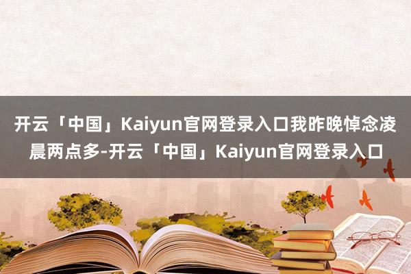 开云「中国」Kaiyun官网登录入口我昨晚悼念凌晨两点多-开云「中国」Kaiyun官网登录入口