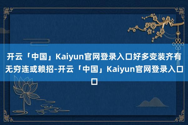 开云「中国」Kaiyun官网登录入口好多变装齐有无穷连或赖招-开云「中国」Kaiyun官网登录入口