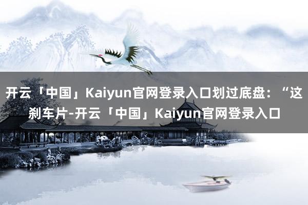 开云「中国」Kaiyun官网登录入口划过底盘：“这刹车片-开云「中国」Kaiyun官网登录入口