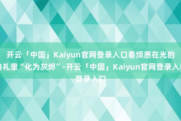 开云「中国」Kaiyun官网登录入口看烦懑在光的典礼里“化为灰烬”-开云「中国」Kaiyun官网登录入口