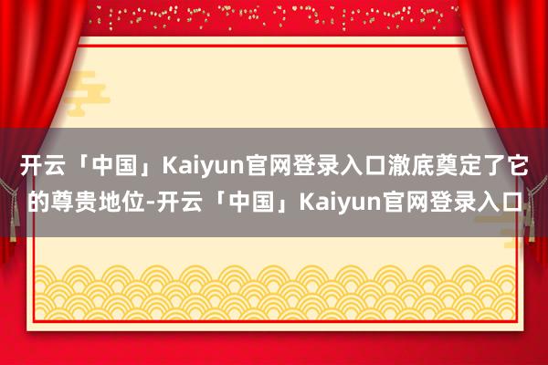 开云「中国」Kaiyun官网登录入口澈底奠定了它的尊贵地位-开云「中国」Kaiyun官网登录入口