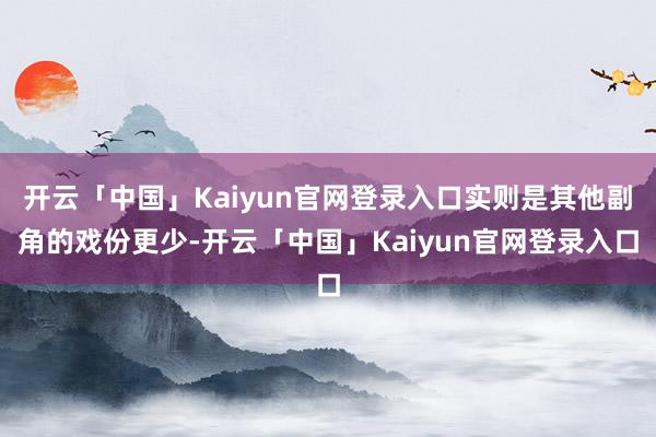 开云「中国」Kaiyun官网登录入口实则是其他副角的戏份更少-开云「中国」Kaiyun官网登录入口