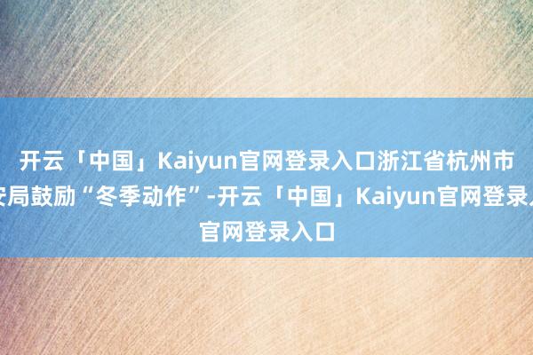 开云「中国」Kaiyun官网登录入口浙江省杭州市公安局鼓励“冬季动作”-开云「中国」Kaiyun官网登录入口