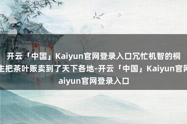 开云「中国」Kaiyun官网登录入口冗忙机智的桐坞东说念主把茶叶贩卖到了天下各地-开云「中国」Kaiyun官网登录入口