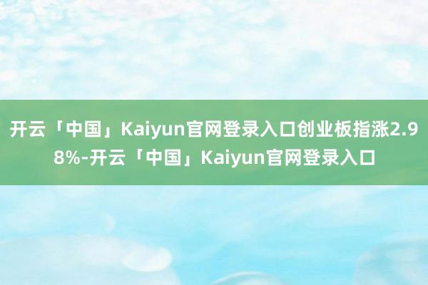 开云「中国」Kaiyun官网登录入口创业板指涨2.98%-开云「中国」Kaiyun官网登录入口
