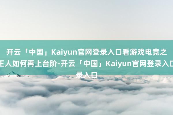 开云「中国」Kaiyun官网登录入口看游戏电竞之王人如何再上台阶-开云「中国」Kaiyun官网登录入口