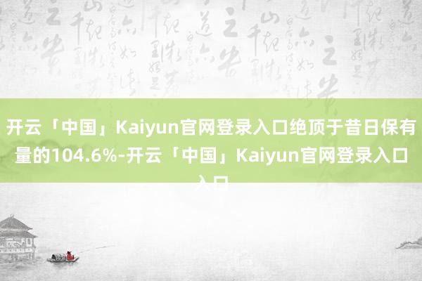 开云「中国」Kaiyun官网登录入口绝顶于昔日保有量的104.6%-开云「中国」Kaiyun官网登录入口