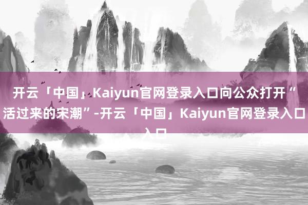 开云「中国」Kaiyun官网登录入口向公众打开“活过来的宋潮”-开云「中国」Kaiyun官网登录入口