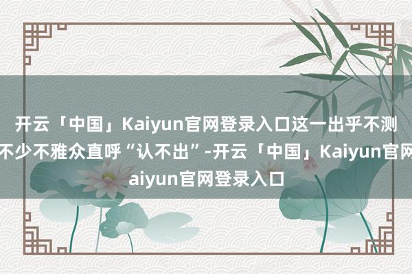 开云「中国」Kaiyun官网登录入口这一出乎不测的变化让不少不雅众直呼“认不出”-开云「中国」Kaiyun官网登录入口