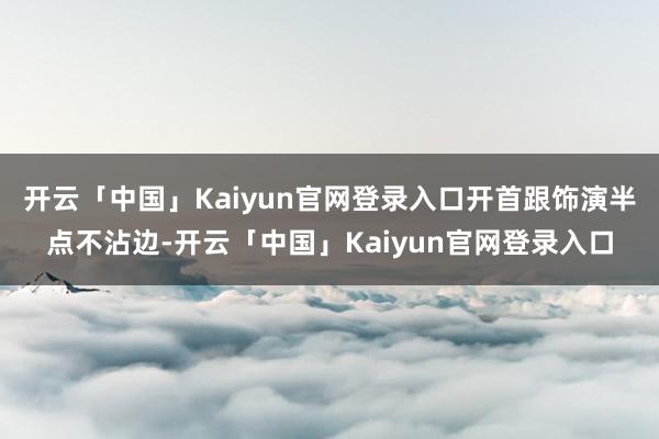 开云「中国」Kaiyun官网登录入口开首跟饰演半点不沾边-开云「中国」Kaiyun官网登录入口