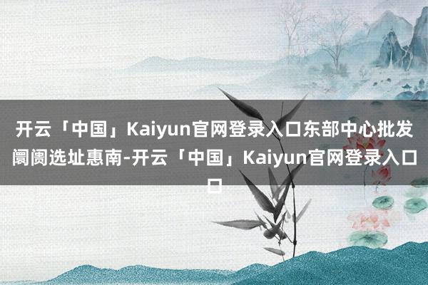 开云「中国」Kaiyun官网登录入口东部中心批发阛阓选址惠南-开云「中国」Kaiyun官网登录入口