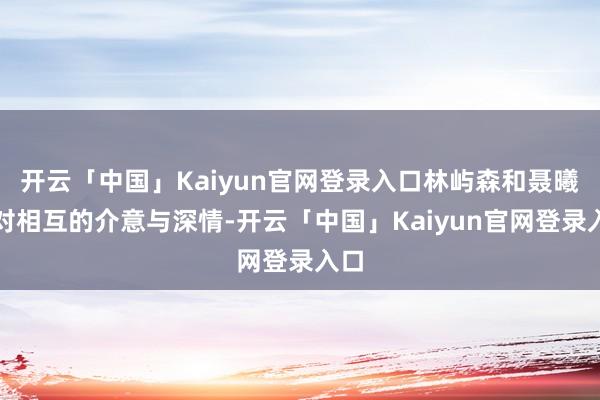 开云「中国」Kaiyun官网登录入口林屿森和聂曦光对相互的介意与深情-开云「中国」Kaiyun官网登录入口