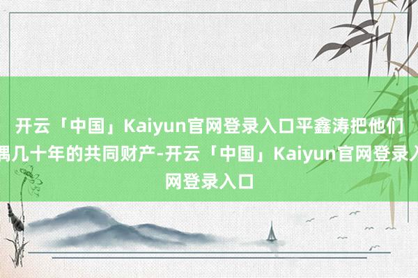 开云「中国」Kaiyun官网登录入口平鑫涛把他们配偶几十年的共同财产-开云「中国」Kaiyun官网登录入口