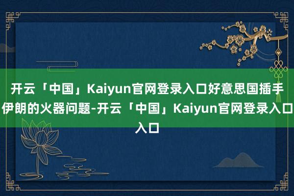 开云「中国」Kaiyun官网登录入口好意思国插手伊朗的火器问题-开云「中国」Kaiyun官网登录入口
