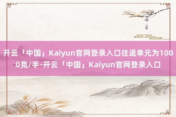 开云「中国」Kaiyun官网登录入口往返单元为1000克/手-开云「中国」Kaiyun官网登录入口