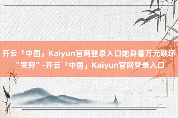 开云「中国」Kaiyun官网登录入口她身着万元破坏“哭穷”-开云「中国」Kaiyun官网登录入口