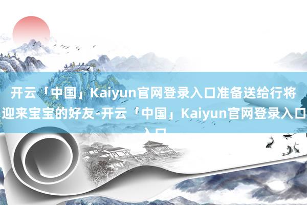 开云「中国」Kaiyun官网登录入口准备送给行将迎来宝宝的好友-开云「中国」Kaiyun官网登录入口