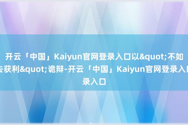 开云「中国」Kaiyun官网登录入口以"不如去获利"诡辩-开云「中国」Kaiyun官网登录入口