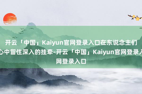 开云「中国」Kaiyun官网登录入口在东说念主们的心中留住深入的挂牵-开云「中国」Kaiyun官网登录入口
