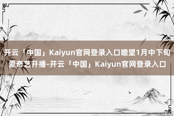 开云「中国」Kaiyun官网登录入口瞻望1月中下旬爱奇艺开播-开云「中国」Kaiyun官网登录入口