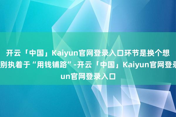 开云「中国」Kaiyun官网登录入口环节是换个想路——别执着于“用钱铺路”-开云「中国」Kaiyun官网登录入口