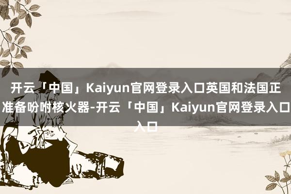 开云「中国」Kaiyun官网登录入口英国和法国正准备吩咐核火器-开云「中国」Kaiyun官网登录入口