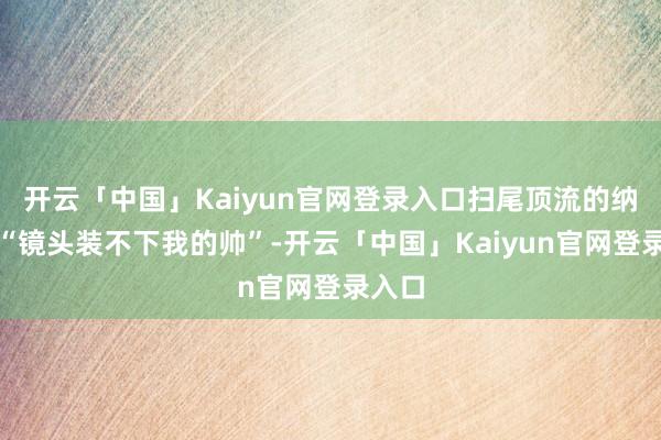 开云「中国」Kaiyun官网登录入口扫尾顶流的纳闷是“镜头装不下我的帅”-开云「中国」Kaiyun官网登录入口