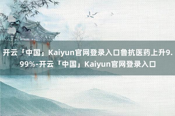 开云「中国」Kaiyun官网登录入口鲁抗医药上升9.99%-开云「中国」Kaiyun官网登录入口