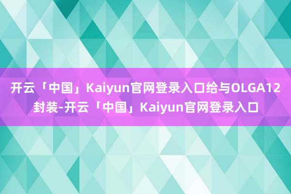 开云「中国」Kaiyun官网登录入口给与OLGA12封装-开云「中国」Kaiyun官网登录入口