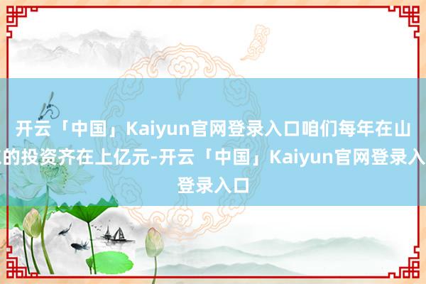 开云「中国」Kaiyun官网登录入口咱们每年在山东的投资齐在上亿元-开云「中国」Kaiyun官网登录入口