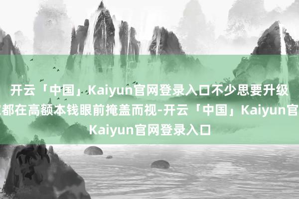 开云「中国」Kaiyun官网登录入口不少思要升级成就的玩家都在高额本钱眼前掩盖而视-开云「中国」Kaiyun官网登录入口