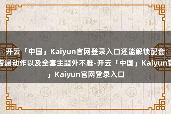 开云「中国」Kaiyun官网登录入口还能解锁配套炫彩皮肤、专属动作以及全套主题外不雅-开云「中国」Kaiyun官网登录入口