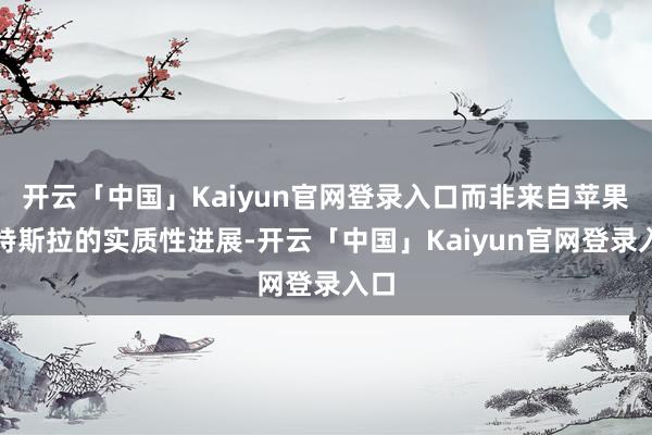 开云「中国」Kaiyun官网登录入口而非来自苹果与特斯拉的实质性进展-开云「中国」Kaiyun官网登录入口