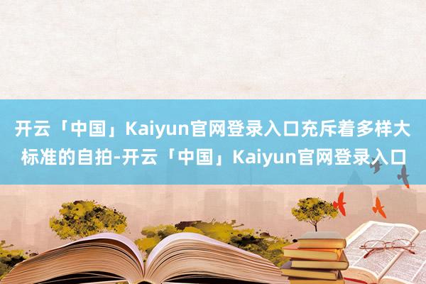 开云「中国」Kaiyun官网登录入口充斥着多样大标准的自拍-开云「中国」Kaiyun官网登录入口