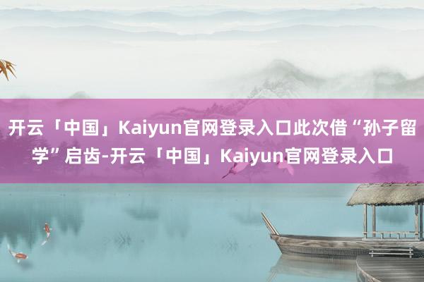 开云「中国」Kaiyun官网登录入口此次借“孙子留学”启齿-开云「中国」Kaiyun官网登录入口
