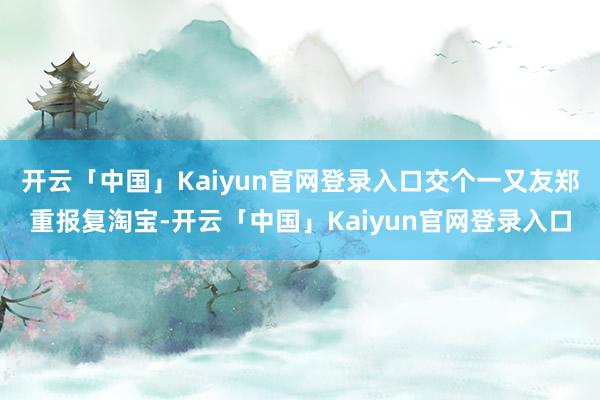 开云「中国」Kaiyun官网登录入口交个一又友郑重报复淘宝-开云「中国」Kaiyun官网登录入口