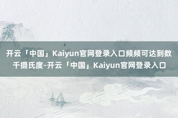 开云「中国」Kaiyun官网登录入口频频可达到数千摄氏度-开云「中国」Kaiyun官网登录入口