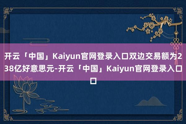 开云「中国」Kaiyun官网登录入口双边交易额为238亿好意思元-开云「中国」Kaiyun官网登录入口