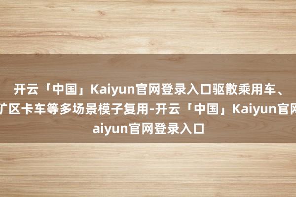 开云「中国」Kaiyun官网登录入口驱散乘用车、商用车、矿区卡车等多场景模子复用-开云「中国」Kaiyun官网登录入口