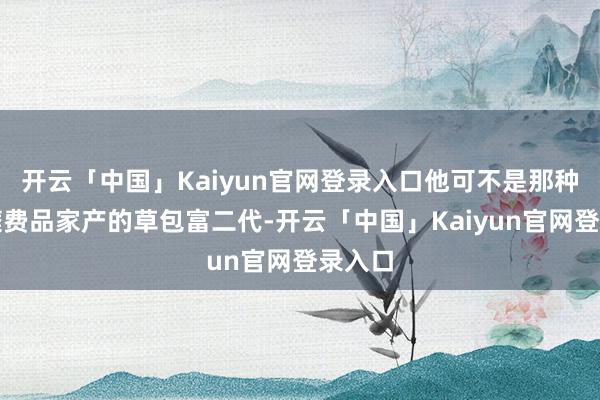 开云「中国」Kaiyun官网登录入口他可不是那种只会糜费品家产的草包富二代-开云「中国」Kaiyun官网登录入口