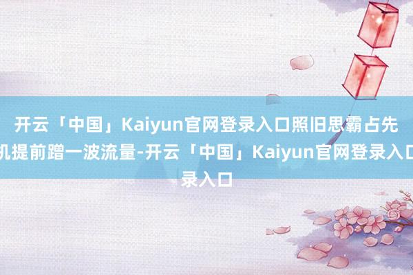 开云「中国」Kaiyun官网登录入口照旧思霸占先机提前蹭一波流量-开云「中国」Kaiyun官网登录入口